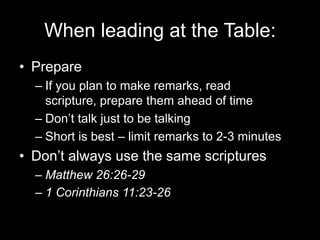 When leading at the Table:PrepareIf you plan to make remarks, read scripture, prepare them ahead of timeDon’t talk just to be talkingShort is best – limit remarks to 2-3 minutesDon’t always use the same scripturesMatthew 26:26-291 Corinthians 11:23-26