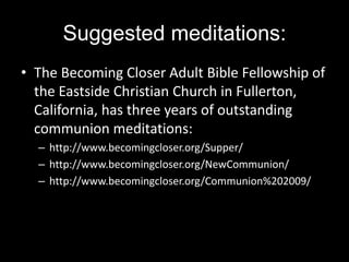 Suggested meditations:The Becoming Closer Adult Bible Fellowship of the Eastside Christian Church in Fullerton, California, has three years of outstanding communion meditations: http://www.becomingcloser.org/Supper/http://www.becomingcloser.org/NewCommunion/http://www.becomingcloser.org/Communion%202009/