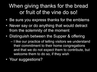 When giving thanks for the bread or fruit of the vine do so!Be sure you express thanks for the emblemsNever say or do anything that would detract from the solemnity of the momentDistinguish between the Supper & offeringI like our practice of telling visitors we understand their commitment to their home congregations and that we do not expect them to contribute, but welcome them to do so, if they wishYour suggestions?