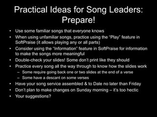 Practical Ideas for Song Leaders: Prepare!Use some familiar songs that everyone knowsWhen using unfamiliar songs, practice using the “Play” feature in SoftPraise (it allows playing any or all parts)Consider using the “Information” feature in SoftPraise for information to make the songs more meaningfulDouble-check your slides! Some don’t print like they shouldPractice every song all the way through to know how the slides workSome require going back one or two slides at the end of a verseSome have a descant on some versesHave your song service assembled & to Dale no later than FridayDon’t plan to make changes on Sunday morning – it’s too hecticYour suggestions?