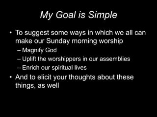 My Goal is SimpleTo suggest some ways in which we all can make our Sunday morning worshipMagnify GodUplift the worshippers in our assembliesEnrich our spiritual livesAnd to elicit your thoughts about these things, as well