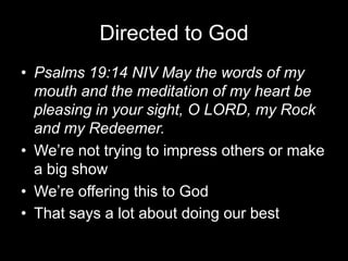 Directed to GodPsalms 19:14 NIV May the words of my mouth and the meditation of my heart be pleasing in your sight, O LORD, my Rock and my Redeemer.We’re not trying to impress others or make a big showWe’re offering this to GodThat says a lot about doing our best