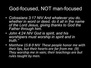 God-focused, NOT man-focusedColossians 3:17 NIV And whatever you do, whether in word or deed, do it all in the name of the Lord Jesus, giving thanks to God the Father through him.John 4:24 NIV God is spirit, and his worshipers must worship in spirit and in truth.”Matthew 15:8-9 NIV  These people honor me with their lips, but their hearts are far from me. (9)  They worship me in vain; their teachings are but rules taught by men.