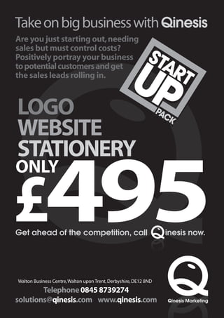 Take on big business with Qinesis
Are you just starting out, needing

                                                            STA
sales but must control costs?



                                                    UP
Positively portray your business
to potential customers and get
the sales leads rolling in.                                    RT

LOGO                                                              PA
                                                                  PAC
                                                                    CK
                                                                     K
WEBSITE
STATIONERY

£495
ONLY


Get ahead of the competition, call                                  inesis now.




Walton Business Centre, Walton upon Trent, Derbyshire, DE12 8ND
        Telephone 0845 8739274
solutions@qinesis.com www.qinesis.com                               Qinesis Marketing
 