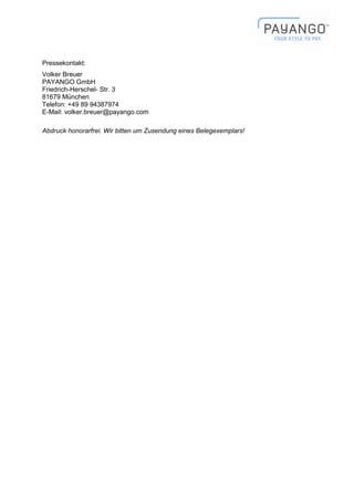 Pressekontakt:
Volker Breuer
PAYANGO GmbH
Friedrich-Herschel- Str. 3
81679 München
Telefon: +49 89 94387974
E-Mail: volker.breuer@payango.com

Abdruck honorarfrei. Wir bitten um Zusendung eines Belegexemplars!
 