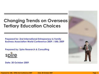 Changing Trends on Overseas
    Tertiary Education Choices

      Prepared for: 2nd International Entrepreneur & Family
      Business Association World Conference 2009 / UIBL 2009


      Prepared by: Spire Research & Consulting




      Date: 30 October 2009



Prepared for: UIBL / IEFBA 2nd Conference 2009   Date: 30 October 2009   Page 1
 