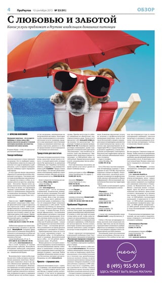 4 ПроРеутов 10 сентября 2015 № 33 (91) ОБЗОР
 ВЯЧЕСЛАВ КОЛЕСНИКОВ
Домашние животные – это не просто
любимцы, а члены семьи. Для
многих они почти как дети. А таковой
категории населения, как известно,
положено всё самое лучшее.
В нашем обзоре – о том, что предлагает
реутовский зоорынок.
Заведи любимца
Котятки-щеночки в семьи приходят
по-разному. Кто-то подбирает одино-
кое брошенное существо на улице или
получает его в дар по принципу «в доб-
рые руки», а кто-то заранее планирует
покупку любимца строго определён-
ной породы.
И тем и другим можно предложить
обратиться к доскам бесплатных объ-
явлений в интернете. Там можно най-
ти самые разнообразные предложения:
от породистых кошек и собак за со-
лидные деньги до простых «двортерь-
еров» – бесплатно. Однако если к да-
ровым животным особых претензий
нет и быть не может, то сторонникам
«породы с родословной» лучше обра-
щаться к проверенным заводчикам,
в специальные питомники. В Реутове
такие питомники и даже более того –
клубы есть.
Один из них – клуб «Суомен». Он
объединяет владельцев собак поро-
ды финский шпиц (карело-финская
или карельская лайка): любителей,
профессионалов и охотников. В клу-
бе можно получить рекомендации по
покупке или оставить заявку на при-
обретение щенка этой породы. Офици-
альный сайт клуба: www.suomen.org.
Реутовский адрес и телефоны:
Юбилейный проспект, 54;
8 (495) 226-02-27, 8 (495) 791-39-98.
Любителям породистых кошек мож-
но посоветовать заглянуть в другой
клуб – BeautyBurm. Основная сфера
деятельности компании BeautyBurm
относится к питомникам и клубам для
домашних животных. BeautyBurm рас-
положен в Реутове:
улица Ашхабадская, 27, кв. 3;
8915369-81-26, 8 (495) 991-49-93;
сайт клуба: www.beautyburm.ru.
Как и клуб «Суомен» со своими
карельскими лайками, BeautyBurm
объединяет любителей, заводчиков
и владельцев редкой кошачьей поро-
ды – американской бурмы.
Вы должны знать: такие клубы созда-
ны для того, чтобы улучшить качество
жизни домашних животных. Нович-
кам здесь подскажут, когда и где сде-
лать обязательные прививки, научат
ухаживать за питомцами, объяснят,
как правильно составить рацион пита-
ния, дрессировать и так далее. Если вы
будете серьёзно относиться к воспита-
нию четвероногого друга, со временем
клубный щенок или котёнок пораду-
ет вас наградами, завоёванными на
всевозможных выставках. Некоторые
клубы специализируются и на допол-
нительных услугах, например, прода-
ют и сами производят сопутствующие
товары для домашних животных: кор-
мушки, подстилки, домики и т.п. Или
же предоставляют услуги передержки
в «гостинице для животных».
Гранд-отели для хвостатых
Услугами отельеров пользуются тогда,
когда, допустим, нужно уехать в от-
пуск, а соседей-приятелей, которые
могли бы присмотреть за домашним
любимцем, нет. Подобная гостиница
имеется, к примеру, у уже упомянутого
нами клуба «Суомен». Правда, кошек
там не берут, что вполне объяснимо:
иначе в благородном семействе станет
возможен скандал. Обсудить детали за-
селения можно по тел. 8926208-09-99.
Более толерантна гостиница для жи-
вотных «Усы, лапы, хвост»:
улица Октября, 22;
8 (499) 653-77-28;
сайт: www.dogocat.ru.
Скажем сразу – это не гостиница
в привычном, человеческом, понима-
нии и не зоосад с вольерами. Речь идёт
о размещении животных, что называ-
ется, в семье. Дело в том, что компа-
ния «Усы, лапы, хвост» работает уже
достаточно давно, и изюминка в том,
что её сотрудники берут животных
на передержку к себе домой. Такие
квартиры-гостиницы во множестве
имеются в Москве и Санкт-Петербур-
ге, и одна – в нашем Реутове. Услуга
вполне официальная, с составлением
необходимых договоров и прочими
обязательными процедурами. Оста-
вить питомца можно на срок от вось-
ми дней, а на срок свыше 30 дней для
собак или 45 дней для кошек – скидка
до 30 процентов и зоотакси бесплатно.
Плюс к этому – составление фотоот-
чёта и возможность во время разлуки
«пообщаться» с питомцем по «Скайпу».
Ориентировочные цены на услуги
(за сутки): передержка кошек – от
236 рублей, собак – от 314 рублей (за-
висит от размера). Дополнительный
выгул собак – от 125 рублей, приго-
товление пищи – 85 рублей.
Можно рискнуть и оставить живот-
ное на передержку, воспользовавшись
частным объявлением: многие «собач-
ники» и «кошатники» готовы предло-
жить содержание вашего питомца в до-
машних условиях, с выгулом. Найти
подобные объявления можно на мно-
гих бесплатных интернет-ресурсах.
Например, на сайте www.avito.ru.
Красота – страшная сила
Довольно популярная услуга – стриж-
ка. К примеру, у вас милый маленький
йорк, у которого шерсть растёт ужас
как быстро, а породе нужно соответ-
ствовать, в том числе по внешнему
виду. На помощь вам придёт мастер-
грумер. Причём везти куда-то собач-
ку совершенно не обязательно: под-
стричься можно и дома. Такую услугу
предлагает сайт www.yorki-strijka.ru,
где указано, что выезд мастера – бес-
платный. Телефон для вызова грумера:
8965114-61-46. Разнообразие стрижек
для йорка неимоверное: кроме стан-
дартной и гигиенической существуют
«под шнауцера», «под китайскую хо-
хлатую», даже «под шиншиллу». При-
мерные цены: модельная стрижка ко-
тов-кошек – от 1800 рублей, собак – от
1400 рублей. Пример дополнительной
услуги: ультразвуковая чистка зубов –
1700 рублей.
А вот ещё несколько зоосалонов, где
кроме прочих услуг могут сделать из
вашего любимца звезду:
салон для кошек и собак «Юниор»:
улица Ашхабадская, 33, корпус 1;
8 (495) 991-43-41;
зоосалон «Каприз»:
улица Парковая, 6; тел.:
8926152-06-92;
сайт: zoosalon-kapriz.umi.ru;
салон «Тедди»:
улица Победы, 28;
8 (495) 507-98-90;
клиника и ветаптека «Зооветснаб»:
улица Котовского, 9;
8 (495) 791-34-06, 8901406-05-09.
Приболели? Подлечим
Увы, наши любимцы не всегда бодры
и веселы. Как и люди, они подвержены
самым разнообразным заболеваниям.
И хозяева в этой грустной ситуации
готовы пойти на всё, чтобы снова по-
ставить на лапы домашнего питомца.
Не следует забывать и о периодических
осмотрах и прививках, чтобы болезнь
не застала врасплох. Кстати сказать,
некоторые хозяева выкладывают за
лечение животного сумму, которую
не всегда готовы потратить на себя…
Среди городских ветеринарных
учреждений особняком стоит Госу-
дарственное учреждение ветеринарии
«Реутовская городская станция по
борьбе с болезнями животных».
Это старейшее учреждение подобного
рода в городе.
Вот интересная цитата с сайта вет-
станции www.vetreytov.ru: «На момент
создания ветеринарной станции поголо-
вье скота на территории города было
минимальным, в него входили несколько
коз и поголовье кур, принадлежащих
жителям частного сектора, на месте
нынешнего расположения станции была
конюшня с четырьмя лошадями и ослом
(впоследствии сгоревшая в 1999 году),
были в том числе и голубятни, кото-
рые существуют по сей день. Станция
обслуживала также поголовье свиней
подсобного хозяйства воинской части».
Сегодня клиника оснащена по по-
следнему слову ветеринарной тех-
ники. Клиентам предлагают услуги
по лечению и профилактической
вакцинации животных, птиц (в том
числе бесплатной) и выдаче сопрово-
дительных ветеринарных документов
на животноводческие грузы и жи-
вотных при транспортировке их по
территории РФ и в страны ближнего
и дальнего зарубежья, а также обес-
печение ветеринарно-санитарного
благополучия территории города по
особо опасным заболеваниям живот-
ных и человека.
Адрес и телефон:
улица Октября, 36;
8 (495) 791-37-62.
Есть в Реутове и частные коммерче-
ские ветеринарные клиники. С неко-
торыми из них ГУВ МО «Реутовская
городская станция по борьбе с болез-
нями животных» заключила долго-
срочные соглашения по профилактике
особо опасных заболеваний и обмену
информацией, обеспечивающей эпи-
зоотическое благополучие территории
города.
На всякий случай запишите адреса
и телефоны ветеринарных клиник:
«Евровет»:
улица Победы, 25 А;
8 (495) 847-49-14;
«Айболит»:
улица Некрасова, 21;
8 (495) 509-31-49;
«Атлантвет»:
улица Гагарина, 33;
8 (499) 391-22-26;
а также уже упоминавшийся выше
«Зооветснаб»: улица Котовского, 9.
Сейчас в Реутове ветеринарная по-
мощь доступна всем владельцам жи-
вотных. При этом, как вы уже поняли,
горожане имеют возможность выбора:
обратиться за помощью в госучрежде-
ние или доверить здоровье своего лю-
бимца врачам частной клиники.
Указанными нами ветклиниками
список ветлечебниц в Реутове не ис-
черпывается. Но в любом случае, пре-
жде чем отправиться туда со своим
захворавшим любимцем, советуем
посмотреть в интернете отзывы кли-
ентов, уже воспользовавшихся услу-
гами частных ветеринаров. Случаи,
к сожалению, бывают разные…
Скорбные хлопоты
Все мы смертны. Смертны и наши лю-
бимцы. Чтобы хлопоты по погребению
не превратились в трудноразрешимую
проблему, ряд организаций предлагает
ритуальные услуги. В некоторых слу-
чаях неизлечимо больное животное
могут подвергнуть эвтаназии – усы-
пить.
Клиника «Вет Ритуал» – сетевое
предприятие, специалист приезжает
по вызову:
8 (495) 509-31-49;
сайт: www.vet-ritual24.ru.
Клиника предлагает последний
осмотр ветеринаром, затем – наркоз
и усыпление. При желании клиента
прах можно захоронить на кладбище
для домашних животных в Подмо-
сковье, на Машкинском шоссе, 15.
Можно – в могилке, можно – в колум-
барии. Здесь же могут изготовить
памятник или табличку. Цены лучше
уточнять у менеджера, но в среднем
они таковы: усыпление без вывоза
тела – от 1500 рублей; с последующей
кремацией, в зависимости от веса
тела – от 2400 рублей, индивидуаль-
ная кремация с возвратом урны с пра-
хом – от 4000 рублей, захоронение –
от 3000 рублей, развеивание праха
в «Саду воспоминаний» кладбища –
бесплатно.
И ещё несколько ветеринарных учре-
ждений, где вам помогут цивилизо-
ванно отправить в последний путь
почившего любимца:
«Ветклиника в Реутове:
проспект Мира, 14;
8 (495) 771-04-79;
ветеринарная клиника «Софи»:
улица Калинина, 12;
8 (495) 380-38-14;
сайт: www.vet-reutov.ru.
С любовью и заботой
Какие услуги предложат в Реутове владельцам домашних питомцев
8 (495) 955-92-93
ЗДЕСЬ МОЖЕТ БЫТЬ ВАША РЕКЛАМА
 