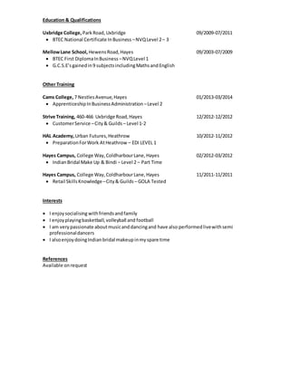 Education & Qualifications
Uxbridge College, ParkRoad,Uxbridge 09/2009-07/2011
 BTEC National Certificate InBusiness –NVQLevel 2– 3
MellowLane School, HewensRoad,Hayes 09/2003-07/2009
 BTEC First DiplomaInBusiness –NVQLevel 1
 G.C.S.E’sgainedin9 subjectsincludingMathsandEnglish
Other Training
Cams College, 7 NestlesAvenue,Hayes 01/2013-03/2014
 ApprenticeshipInBusinessAdministration –Level 2
Strive Training, 460-466 Uxbridge Road,Hayes 12/2012-12/2012
 CustomerService –City& Guilds – Level 1-2
HAL Academy, Urban Futures,Heathrow 10/2012-11/2012
 PreparationForWork AtHeathrow – EDI LEVEL 1
Hayes Campus, College Way,ColdharbourLane,Hayes 02/2012-03/2012
 IndianBridal Make Up & Bindi – Level 2 – Part Time
Hayes Campus, College Way,ColdharbourLane,Hayes 11/2011-11/2011
 Retail SkillsKnowledge–City& Guilds – GOLA Tested
Interests
 I enjoysocialising withfriendsandfamily
 I enjoyplayingbasketball,volleyball and football
 I am very passionate aboutmusicanddancingand have also performedlivewithsemi
professionaldancers
 I alsoenjoydoingIndian bridal makeupinmyspare time
References
Available onrequest
 