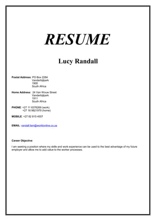 RESUME
Lucy Randall
Postal Address: PO Box 2284
Vanderbijlpark
1900
South Africa
Home Address: 24 Van Wouw Street
Vanderbijlpark
1911
South Africa
PHONE: +27 11 6376269 (work)
+27 16 9821979 (home)
MOBILE: +27 82 815 4557
EMAIL: randall.fam@worldonline.co.za
Career Objective
I am seeking a position where my skills and work experience can be used to the best advantage of my future
employer and allow me to add value to the worker processes.
 