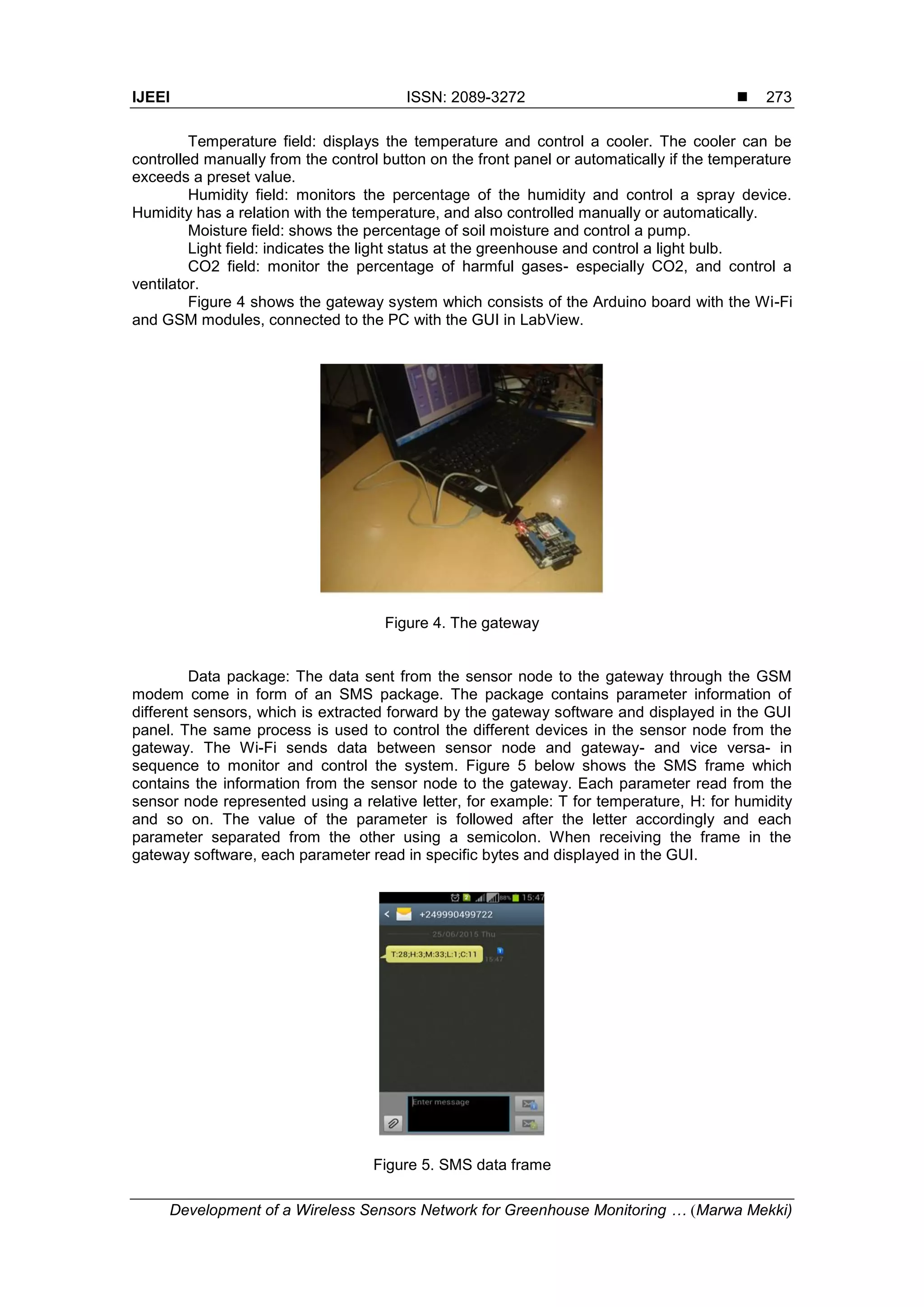 IJEEI ISSN: 2089-3272 
Development of a Wireless Sensors Network for Greenhouse Monitoring … (Marwa Mekki)
273
Temperature field: displays the temperature and control a cooler. The cooler can be
controlled manually from the control button on the front panel or automatically if the temperature
exceeds a preset value.
Humidity field: monitors the percentage of the humidity and control a spray device.
Humidity has a relation with the temperature, and also controlled manually or automatically.
Moisture field: shows the percentage of soil moisture and control a pump.
Light field: indicates the light status at the greenhouse and control a light bulb.
CO2 field: monitor the percentage of harmful gases- especially CO2, and control a
ventilator.
Figure 4 shows the gateway system which consists of the Arduino board with the Wi-Fi
and GSM modules, connected to the PC with the GUI in LabView.
Figure 4. The gateway
Data package: The data sent from the sensor node to the gateway through the GSM
modem come in form of an SMS package. The package contains parameter information of
different sensors, which is extracted forward by the gateway software and displayed in the GUI
panel. The same process is used to control the different devices in the sensor node from the
gateway. The Wi-Fi sends data between sensor node and gateway- and vice versa- in
sequence to monitor and control the system. Figure 5 below shows the SMS frame which
contains the information from the sensor node to the gateway. Each parameter read from the
sensor node represented using a relative letter, for example: T for temperature, H: for humidity
and so on. The value of the parameter is followed after the letter accordingly and each
parameter separated from the other using a semicolon. When receiving the frame in the
gateway software, each parameter read in specific bytes and displayed in the GUI.
Figure 5. SMS data frame
 