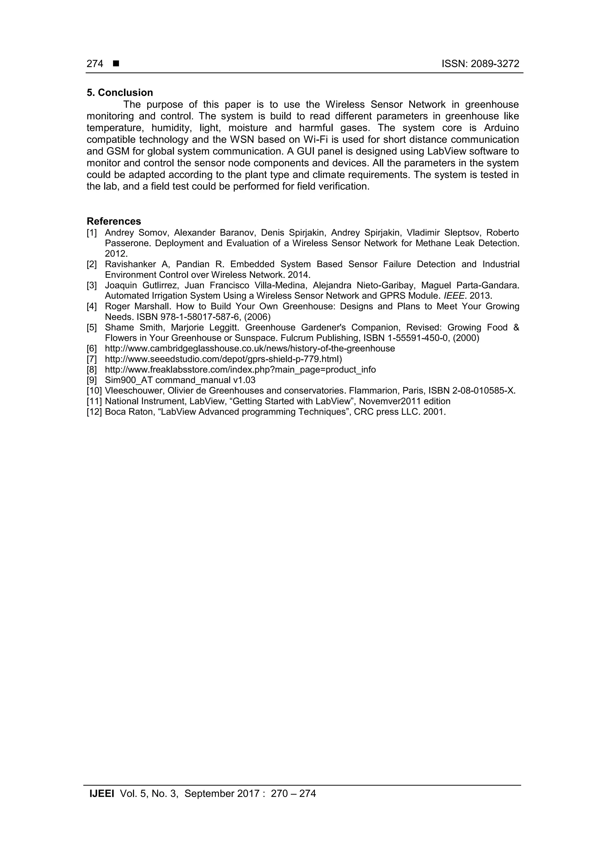  ISSN: 2089-3272
IJEEI Vol. 5, No. 3, September 2017 : 270 – 274
274
5. Conclusion
The purpose of this paper is to use the Wireless Sensor Network in greenhouse
monitoring and control. The system is build to read different parameters in greenhouse like
temperature, humidity, light, moisture and harmful gases. The system core is Arduino
compatible technology and the WSN based on Wi-Fi is used for short distance communication
and GSM for global system communication. A GUI panel is designed using LabView software to
monitor and control the sensor node components and devices. All the parameters in the system
could be adapted according to the plant type and climate requirements. The system is tested in
the lab, and a field test could be performed for field verification.
References
[1] Andrey Somov, Alexander Baranov, Denis Spirjakin, Andrey Spirjakin, Vladimir Sleptsov, Roberto
Passerone. Deployment and Evaluation of a Wireless Sensor Network for Methane Leak Detection.
2012.
[2] Ravishanker A, Pandian R. Embedded System Based Sensor Failure Detection and Industrial
Environment Control over Wireless Network. 2014.
[3] Joaquin Gutlirrez, Juan Francisco Villa-Medina, Alejandra Nieto-Garibay, Maguel Parta-Gandara.
Automated Irrigation System Using a Wireless Sensor Network and GPRS Module. IEEE. 2013.
[4] Roger Marshall. How to Build Your Own Greenhouse: Designs and Plans to Meet Your Growing
Needs. ISBN 978-1-58017-587-6, (2006)
[5] Shame Smith, Marjorie Leggitt. Greenhouse Gardener's Companion, Revised: Growing Food &
Flowers in Your Greenhouse or Sunspace. Fulcrum Publishing, ISBN 1-55591-450-0, (2000)
[6] http://www.cambridgeglasshouse.co.uk/news/history-of-the-greenhouse
[7] http://www.seeedstudio.com/depot/gprs-shield-p-779.html)
[8] http://www.freaklabsstore.com/index.php?main_page=product_info
[9] Sim900_AT command_manual v1.03
[10] Vleeschouwer, Olivier de Greenhouses and conservatories. Flammarion, Paris, ISBN 2-08-010585-X.
[11] National Instrument, LabView, “Getting Started with LabView”, Novemver2011 edition
[12] Boca Raton, “LabView Advanced programming Techniques”, CRC press LLC. 2001.
 