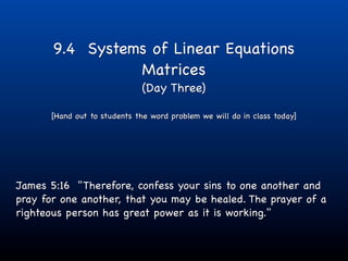 9.4 Systems of Linear Equations
                 Matrices
                              (Day Three)

      [Hand out to students the word problem we will do in class today]




James 5:16 "Therefore, confess your sins to one another and
pray for one another, that you may be healed. The prayer of a
righteous person has great power as it is working."
 