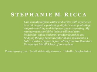 S T E P H A N I E  M.  R I C C A I am a multiplatform editor and writer with experience in print magazine publishing, digital media publishing, magazine writing and daily newspaper reporting. My management specialties include editorial team leadership, online and print product launches and bridging the gap between editorial and sales teams. I hold a master’s degree in journalism from Northwestern University’s Medill School of Journalism.  Phone: 440.915.1014	E-mail: stefricca@yahoo.com	LinkedIn: /stephaniericca 