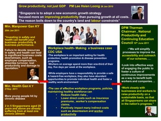 Grow productivity, not just GDP      PM Lee Hsien Loong 26 Jan 2010

             “Singapore is to adopt a new economic growth strategy
             focused more on improving productivity than pursuing growth at all costs.
             The reason boils down to the country's land and labour constraints”
Min. Manpower Gan KY                                                                       DPM Tharman
20th Jan 2011
                                                                                           Chairman , National
                                                                                           Productivity and
“Investing in safety and
health can benefit your                                                                    Continuing Education
business- productivity &                                                                   Council 10th June 2011
business performance.
                                Workplace health- Making a business case                       •“We will simplify
Failure to devote resources
in safety and health can lead   CDC USA                                                    processes to improve the
to significant business costs   •The workplace is an important setting for health          accessibility and outreach
downstream, such as             protection, health promotion & disease prevention             of our schemes. …
employee compensation,          programs.
absentee turnover, lost         •Workers on average spend more than one-third of their
productivity and damage to                                                                 •Look into effective ways
reputation.”                    day, five days per week at the workplace.
                                                                                           of engaging the public to
                                                                                           foster a culture of
                                •While employers have a responsibility to provide a safe
                                & hazard-free workplace, they also have abundant
                                                                                           continuous improvements
                                opportunities to promote individual health and foster a    as a way to benefit both
                                healthy work environment                                   workers and companies. ..
Min. Health Gan K Y                                                                        •Work closely with
21Sep 2011                      •The use of effective workplace programs, policies,
                                maintaining healthy workforce can                          businesses and workers to
                                      •   Reduce health risks ,                            raise productivity on a
More young people hit by
chronic disease                       •   Lower direct costs such as insurance             sustainable basis, so that
                                          premiums , worker’s compensation                 all Singaporeans can share
                                          claims.                                          in the nation's progress.”
2 in 5 Singaporeans aged 20
years and above are already           •   Positively impact many indirect costs
suffering from at least one               such as absenteeism and worker
chronic ailment                           productivity
 