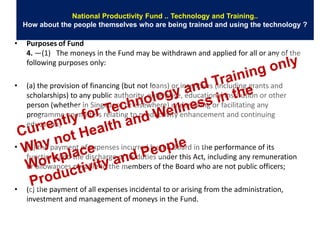 National Productivity Fund .. Technology and Training..
    How about the people themselves who are being trained and using the technology ?

•    Purposes of Fund
     4. —(1) The moneys in the Fund may be withdrawn and applied for all or any of the
     following purposes only:

•    (a) the provision of financing (but not loans) or incentives (including grants and
     scholarships) to any public authority, enterprise, educational institution or other
     person (whether in Singapore or elsewhere) undertaking or facilitating any
     programme on matters relating to productivity enhancement and continuing
     education;

•    (b) the payment of expenses incurred by the Board in the performance of its
     functions and the discharge of its duties under this Act, including any remuneration
     or allowances payable to the members of the Board who are not public officers;

•    (c) the payment of all expenses incidental to or arising from the administration,
     investment and management of moneys in the Fund.
 