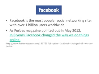 facebook	
  
•  Facebook	
  is	
  the	
  most	
  popular	
  social	
  networking	
  site,	
  
with	
  over	
  1	
  billion	
  users	
  worldwide.	
  
•  As	
  Forbes	
  magazine	
  pointed	
  out	
  in	
  May	
  2012,	
  
In	
  8	
  years	
  Facebook	
  changed	
  the	
  way	
  we	
  do	
  things	
  
online.	
  
http://www.fastcompany.com/1837657/8-years-facebook-changed-all-we-do-
online	
  
 