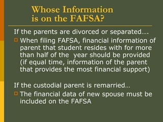 Whose Information
is on the FAFSA?
If the parents are divorced or separated….
 When filing FAFSA, financial information of
parent that student resides with for more
than half of the year should be provided
(if equal time, information of the parent
that provides the most financial support)
If the custodial parent is remarried…
 The financial data of new spouse must be
included on the FAFSA
 