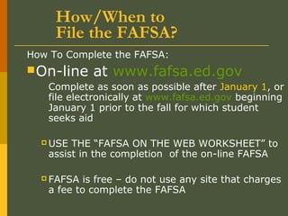 How/When to
File the FAFSA?
How To Complete the FAFSA:
On-line at www.fafsa.ed.gov
Complete as soon as possible after January 1, or
file electronically at www.fafsa.ed.gov beginning
January 1 prior to the fall for which student
seeks aid
 USE THE “FAFSA ON THE WEB WORKSHEET” to
assist in the completion of the on-line FAFSA
 FAFSA is free – do not use any site that charges
a fee to complete the FAFSA
 