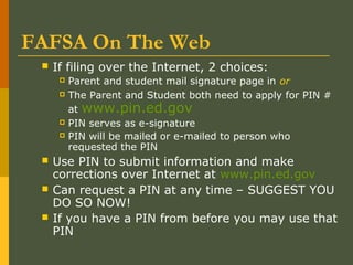FAFSA On The Web
 If filing over the Internet, 2 choices:
 Parent and student mail signature page in or
 The Parent and Student both need to apply for PIN #
at www.pin.ed.gov
 PIN serves as e-signature
 PIN will be mailed or e-mailed to person who
requested the PIN
 Use PIN to submit information and make
corrections over Internet at www.pin.ed.gov
 Can request a PIN at any time – SUGGEST YOU
DO SO NOW!
 If you have a PIN from before you may use that
PIN
 