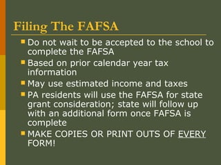 Filing The FAFSA
 Do not wait to be accepted to the school to
complete the FAFSA
 Based on prior calendar year tax
information
 May use estimated income and taxes
 PA residents will use the FAFSA for state
grant consideration; state will follow up
with an additional form once FAFSA is
complete
 MAKE COPIES OR PRINT OUTS OF EVERY
FORM!
 