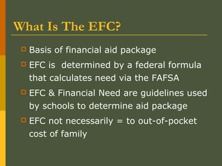 What Is The EFC?
 Basis of financial aid package
 EFC is determined by a federal formula
that calculates need via the FAFSA
 EFC & Financial Need are guidelines used
by schools to determine aid package
 EFC not necessarily = to out-of-pocket
cost of family
 