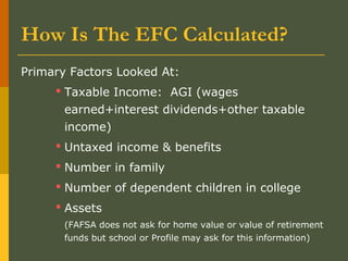 How Is The EFC Calculated?
Primary Factors Looked At:
 Taxable Income: AGI (wages
earned+interest dividends+other taxable
income)
 Untaxed income & benefits
 Number in family
 Number of dependent children in college
 Assets
(FAFSA does not ask for home value or value of retirement
funds but school or Profile may ask for this information)
 