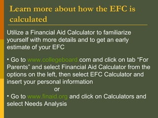 Learn more about how the EFC is
calculated
Utilize a Financial Aid Calculator to familiarize
yourself with more details and to get an early
estimate of your EFC
• Go to www.collegeboard.com and click on tab “For
Parents” and select Financial Aid Calculator from the
options on the left, then select EFC Calculator and
insert your personal information
or
• Go to www.finaid.org and click on Calculators and
select Needs Analysis
 