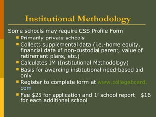Institutional Methodology
Some schools may require CSS Profile Form
 Primarily private schools
 Collects supplemental data (i.e.-home equity,
financial data of non-custodial parent, value of
retirement plans, etc.)
 Calculates IM (Institutional Methodology)
 Basis for awarding institutional need-based aid
only
 Register to complete form at www.collegeboard.
com
 Fee $25 for application and 1st
school report; $16
for each additional school
 