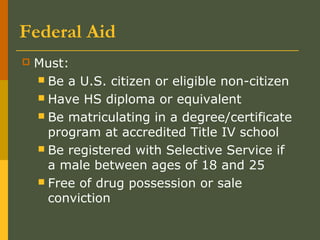 Federal Aid
 Must:
 Be a U.S. citizen or eligible non-citizen
 Have HS diploma or equivalent
 Be matriculating in a degree/certificate
program at accredited Title IV school
 Be registered with Selective Service if
a male between ages of 18 and 25
 Free of drug possession or sale
conviction
 