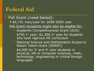 Federal Aid
 Pell Grant (need-based):
 $4,731 max/year for 2008-2009 year
Pell Grant recipients might also be eligible for:
 Academic Competitiveness Grant (ACG)
$750 1st
year; $1,300 2nd
year for students
who took rigorous HS curriculum
 National Science and Mathematics Access to
Retain Talent Grant (SMART)
$4,000 for 3rd
and 4th
year students in
physical, life or computer sciences, math,
technology, engineering or critical foreign
languages
 