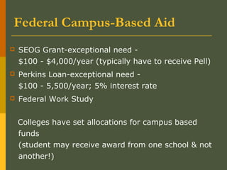 Federal Campus-Based Aid
 SEOG Grant-exceptional need -
$100 - $4,000/year (typically have to receive Pell)
 Perkins Loan-exceptional need -
$100 - 5,500/year; 5% interest rate
 Federal Work Study
Colleges have set allocations for campus based
funds
(student may receive award from one school & not
another!)
 