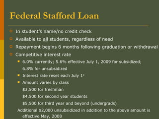 Federal Stafford Loan
 In student’s name/no credit check
 Available to all students, regardless of need
 Repayment begins 6 months following graduation or withdrawal
 Competitive interest rate
 6.0% currently; 5.6% effective July 1, 2009 for subsidized;
6.8% for unsubsidized
 Interest rate reset each July 1st
 Amount varies by class
$3,500 for freshman
$4,500 for second year students
$5,500 for third year and beyond (undergrads)
Additional $2,000 unsubsidized in addition to the above amount is
effective May, 2008
 
