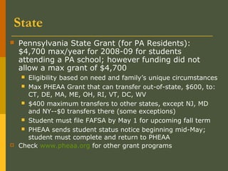 State
 Pennsylvania State Grant (for PA Residents):
$4,700 max/year for 2008-09 for students
attending a PA school; however funding did not
allow a max grant of $4,700
 Eligibility based on need and family’s unique circumstances
 Max PHEAA Grant that can transfer out-of-state, $600, to:
CT, DE, MA, ME, OH, RI, VT, DC, WV
 $400 maximum transfers to other states, except NJ, MD
and NY--$0 transfers there (some exceptions)
 Student must file FAFSA by May 1 for upcoming fall term
 PHEAA sends student status notice beginning mid-May;
student must complete and return to PHEAA
 Check www.pheaa.org for other grant programs
 