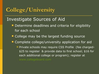 College/University
Investigate Sources of Aid
 Determine deadlines and criteria for eligibility
for each school
 College may be the largest funding source
 Complete college/university application for aid
 Private schools may require CSS Profile (fee charged-
$25 to register & provide data to first school; $16 for
each additional college or program); register at
www.collegeboard.com
 