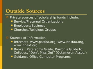 Outside Sources
 Private sources of scholarship funds include:
 Service/Fraternal Organizations
 Employers/Business
 Churches/Religious Groups
 Sources of Information
 Internet: www.pasfaa.org, www.Nasfaa.org,
www.finaid.org
 Books: Peterson’s Guide, Barron’s Guide to
Colleges, “Don’t Miss Out” (Octameron Assoc.)
 Guidance Office Computer Programs
 