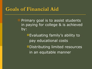 Goals of Financial Aid
 Primary goal is to assist students
in paying for college & is achieved
by:
Evaluating family’s ability to
pay educational costs
Distributing limited resources
in an equitable manner
 