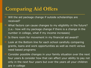 Comparing Aid Offers
 Will the aid package change if outside scholarships are
received?
 What factors can cause changes to my eligibility in the future?
(i.e.- how will my package change if there is a change in the
number in college, what if my income increases)
 Is there room for movement in my financial aid award?
 Look at the Bottom line for each school carefully comparing
grants, loans and work opportunities as well as merit versus
need based programs
 Consider possible changes in your family situation over the next
four years & consider how that can affect your ability to pay not
only in the next four years but over the years all your children
are in college
 