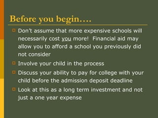 Before you begin….
 Don’t assume that more expensive schools will
necessarily cost you more! Financial aid may
allow you to afford a school you previously did
not consider
 Involve your child in the process
 Discuss your ability to pay for college with your
child before the admission deposit deadline
 Look at this as a long term investment and not
just a one year expense
 