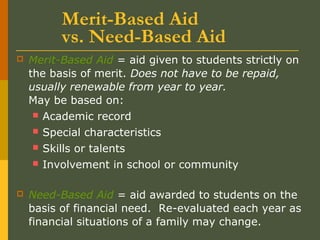 Merit-Based Aid
vs. Need-Based Aid
 Merit-Based Aid = aid given to students strictly on
the basis of merit. Does not have to be repaid,
usually renewable from year to year.
May be based on:
 Academic record
 Special characteristics
 Skills or talents
 Involvement in school or community
 Need-Based Aid = aid awarded to students on the
basis of financial need. Re-evaluated each year as
financial situations of a family may change.
 