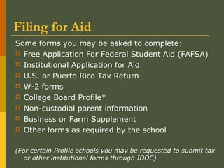 Filing for Aid
Some forms you may be asked to complete:
 Free Application For Federal Student Aid (FAFSA)
 Institutional Application for Aid
 U.S. or Puerto Rico Tax Return
 W-2 forms
 College Board Profile*
 Non-custodial parent information
 Business or Farm Supplement
 Other forms as required by the school
(For certain Profile schools you may be requested to submit tax
or other institutional forms through IDOC)
 