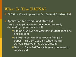 What Is The FAFSA?
 FAFSA = Free Application For Federal Student Aid
 Application for federal and state aid
(may be application for college aid as well,
depending upon the school)
 File one FAFSA per year per student (not one
per college)
 List up to six colleges (four if filing on
paper)--Title IV Code or school name;
schools receive info. electronically
 Need to file a FAFSA each year you want to
receive aid
 