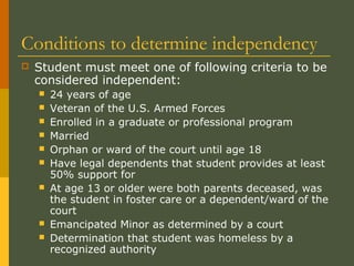 Conditions to determine independency
 Student must meet one of following criteria to be
considered independent:
 24 years of age
 Veteran of the U.S. Armed Forces
 Enrolled in a graduate or professional program
 Married
 Orphan or ward of the court until age 18
 Have legal dependents that student provides at least
50% support for
 At age 13 or older were both parents deceased, was
the student in foster care or a dependent/ward of the
court
 Emancipated Minor as determined by a court
 Determination that student was homeless by a
recognized authority
 