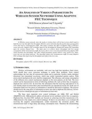 International Journal of Ad hoc, Sensor & Ubiquitous Computing (IJASUC) Vol.1, No.3, September 2010
DOI : 10.5121/ijasuc.2010.1303 33
AN ANALYSIS OF VARIOUS PARAMETERS IN
WIRELESS SENSOR NETWORKS USING ADAPTIVE
FEC TECHNIQUE
M.R.Ebenezar jebarani1
and T.Jayanthy2
1
Research Scholar, Sathyabama University, Chennai
jebaranimalgam_2007@rediff.com
2
Principal, Panimalar Institute of Technology, Chennai
,jayanthymd@rediffmail.com
ABSTRACT
In Wireless sensor network, since the media is wireless there will be burst errors which leads to
high bit error rate that affect the throughput. Wireless sensor networks drop the packets due to propagation
errors that lead to retransmission traffic. This paper evaluates the effect of adaptive FEC in Wireless
sensor networks. Adaptive FEC technique improves the throughput by dynamically tuning FEC depending
upon the wireless channel loss. The main aim is to achieve desire throughput with less energy
consumption. If the retransmission traffic decreases, that is error correction performed using adaptive FEC
which maximize the throughput. The other related parameters packet delivery ratio, packet loss, delay,
error rate are also being analyzed. The algorithm reduces the retransmission traffic by using Adaptive
FEC technique thus improving the throughput and reduces the error rate.
KEYWORDS:
Throughput, adaptive FEC, wireless channel, Bit error rate, ARQ
1. INTRODUCTION
Wireless environment are unreliable, with error rate high that introduces burst errors.
WSN should have error correction technique to tackle these problems. Error control
acknowledges the fact that all transmission media and in particular wireless media introduce
distortions into transmitted waveforms, which may render transmitted packets useless. With
error-control mechanism the error shall be compensated. The efficiency and energy consumption
of the different error control mechanisms depends on the error patterns on the link. The error
control can be characterized in terms of following attributes [8], such as Error free, in-sequence,
duplicate free and loss free. In error-free, the information that the receiving node delivers to its
user should contain no errors that is the transmitted bits are reproduced exactly [8]. If the user of
transmitter hand over two pieces of information it should be delivered in sequence. The receiver
should receive the same piece of information at most once that is duplicate free delivery. In loss-
free, the receiver should get any piece of information at least once.
The three most important error control techniques are ARQ, FEC and Hybrid
ARQ/FEC[1,4,8]. ARQ protocols address all desired service attributes (errors free, in-sequence,
Duplicate-free, loss-free) FEC methods are focused on achieving error-free transmission [13].
ARQ protocol is the simple error control technique. If there is no error there is no overhead. On
receiving the negative acknowledgement, sender retransmits the erroneous packet. The
retransmission leads to huge delay and energy consumption more. Therefore the retransmitting
 