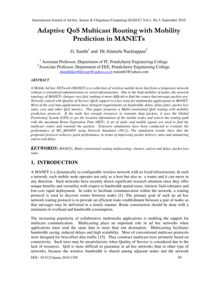 International Journal of Ad hoc, Sensor & Ubiquitous Computing (IJASUC) Vol.1, No.3, September 2010
DOI : 10.5121/ijasuc.2010.1305 59
Adaptive QoS Multicast Routing with Mobility
Prediction in MANETs
G. Santhi1
and Dr.Alamelu Nachiappan2
1
Assistant Professor, Department of IT, Pondicherry Engineering College.
2
Associate Professor, Department of EEE, Pondicherry Engineering College.
shanthikarthikeyan@yahoo.co.in nalam63@yahoo.com
ABSTRACT
A Mobile Ad hoc NETwork (MANET) is a collection of wireless mobile hosts that form a temporary network
without a centralized administration or wired infrastructure. Due to the high mobility of nodes, the network
topology of MANETs changes very fast, making it more difficult to find the routes that message packets use.
Network control with Quality of Service (QoS) support is a key issue for multimedia applications in MANET.
Most of the real time applications have stringent requirements on bandwidth, delay, delay-jitter, packet loss
ratio, cost and other QoS metrics. This paper proposes a Multi-constrained QoS routing with mobility
prediction protocol. If the node has enough resources to transmit data packets, it uses the Global
Positioning System (GPS) to get the location information of the mobile nodes and selects the routing path
with the maximum Route Expiration Time (RET). A set of static and mobile agents are used to find the
multicast routes and transmit the packets. Extensive simulations have been conducted to evaluate the
performance of MC_MAODV using Network Simulator (NS-2). The simulation results show that the
proposed protocol achieves good performance in terms of improving packet delivery ratio and minimizing
end-to-end delay.
KEYWORDS: MANETs, Multi-constrained routing multicasting, clusters, end-to-end delay, packet loss
ratio.
1. INTRODUCTION
A MANET is a dynamically re-configurable wireless network with no fixed infrastructure. In such
a network, each mobile node operates not only as a host but also as a router and it can move in
any direction. Such networks have recently drawn significant research attention since they offer
unique benefits and versatility with respect to bandwidth spatial reuse, intrinsic fault tolerance and
low-cost rapid deployment. In order to facilitate communication within the network, a routing
protocol is used to discover routes between nodes [1]. The primary goal of such an ad hoc
network routing protocol is to provide an efficient route establishment between a pair of nodes so
that messages may be delivered in a timely manner. Route construction should be done with a
minimum of overhead and bandwidth consumption.
The increasing popularity of collaborative multimedia applications is enabling the support for
multicast communication. Multicasting plays an important role in ad hoc networks when
applications must send the same data to more than one destination. Multicasting facilitates
bandwidth saving, reduced delays and high scalability. Most of conventional multicast protocols
were designed for best-effort data traffic [15]. They construct multicast trees primarily based on
connectivity. Such trees may be unsatisfactory when Quality of Service is considered due to the
lack of resources. QoS is more difficult to guarantee in ad hoc networks than in other type of
networks, because the wireless bandwidth is shared among adjacent nodes and the network
 