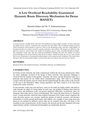 International Journal of Ad hoc, Sensor & Ubiquitous Computing (IJASUC) Vol.1, No.3, September 2010
DOI : 10.5121/ijasuc.2010.1306 72
A Low Overhead Reachability Guaranteed
Dynamic Route Discovery Mechanism for Dense
MANETs
1
Sharmila Sankar and 2
Dr. V. Sankaranarayanan
1
Department of Computer Science, B S A University, Chennai, India
sharmilasankar@yahoo.com
2
Director (University Project), B S A University, Chennai, India
sankarammu@yahoo.com
ABSTRACT
A crucial issue for a mobile ad hoc network is the handling of a large number of nodes. As more nodes join
the mobile ad hoc network, contention and congestion are more likely. The on demand routing protocols
which broadcasts control packets to discover routes to the destination nodes, generate a high number of
broadcast packets in a larger networks causing contention and collision. We propose an efficient route
discovery protocol, which reduces the number of broadcast packet, using controlled flooding technique.
The simulation results show that the proposed probabilistic flooding decreases the number of control
packets floating in the network during route discovery phase, without lowering the success ratio of path
discoveries. Furthermore, the proposed method adapts to the normal network conditions. The results show
that up to 70% of control packet traffic is saved in route discovery phase when the network is denser.
KEYWORDS
Broadcast Storm, Reachability Parameter, Probabilistic Routing, Saved Rebroadcast
1. INTRODUCTION
In wireless ad hoc networks, the nodes communicate without the aid of any infrastructure. There
are many challenges involved in the design of these networks. One particular challenge is
involved with the routing of data packets. Typically, the source and the destination nodes for a
particular data packet are not within direct communication range. This leads to a multihop
scenario where the packets must be routed and forwarded through the other nodes in the network
on the way to the destination. Many routing algorithms, like those found in [1-4], have been
proposed for ad hoc networks.
In real networks, nodes may join and leave, some (or all) nodes are highly mobile, and node-to-
node channels are subject to strong fading. In such cases, the problem of finding routes between
given source and destination nodes can present significant difficulties. In particular, there are
situations when nodes have to resort to broadcasting. This causes the effect known as “broadcast
storm” in large networks, which has been studied in literature [5-9]. Under certain conditions the
route discovery process can consume significant portion of network resources and becomes
detrimental to overall network performance and stability. For example, if more route discovery
processes are initiated by different sources than can be sustained, then they will likely to fail
resulting in more retransmissions. In this scenario, the network can become inundated with route
request packets and the overall network throughput can significantly decrease.
 