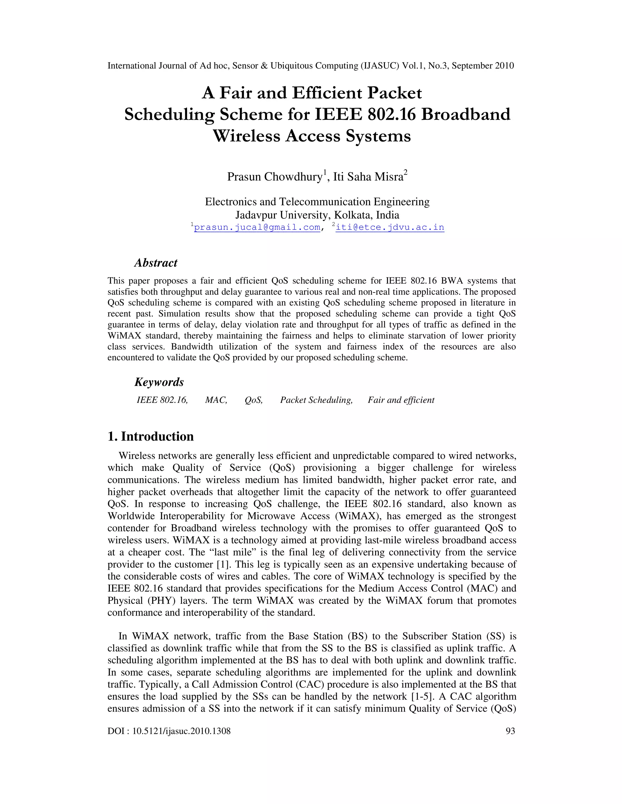 International Journal of Ad hoc, Sensor & Ubiquitous Computing (IJASUC) Vol.1, No.3, September 2010
DOI : 10.5121/ijasuc.2010.1308 93
A Fair and Efficient Packet
Scheduling Scheme for IEEE 802.16 Broadband
Wireless Access Systems
Prasun Chowdhury1
, Iti Saha Misra2
Electronics and Telecommunication Engineering
Jadavpur University, Kolkata, India
1
prasun.jucal@gmail.com, 2
iti@etce.jdvu.ac.in
Abstract
This paper proposes a fair and efficient QoS scheduling scheme for IEEE 802.16 BWA systems that
satisfies both throughput and delay guarantee to various real and non-real time applications. The proposed
QoS scheduling scheme is compared with an existing QoS scheduling scheme proposed in literature in
recent past. Simulation results show that the proposed scheduling scheme can provide a tight QoS
guarantee in terms of delay, delay violation rate and throughput for all types of traffic as defined in the
WiMAX standard, thereby maintaining the fairness and helps to eliminate starvation of lower priority
class services. Bandwidth utilization of the system and fairness index of the resources are also
encountered to validate the QoS provided by our proposed scheduling scheme.
Keywords
IEEE 802.16, MAC, QoS, Packet Scheduling, Fair and efficient
1. Introduction
Wireless networks are generally less efficient and unpredictable compared to wired networks,
which make Quality of Service (QoS) provisioning a bigger challenge for wireless
communications. The wireless medium has limited bandwidth, higher packet error rate, and
higher packet overheads that altogether limit the capacity of the network to offer guaranteed
QoS. In response to increasing QoS challenge, the IEEE 802.16 standard, also known as
Worldwide Interoperability for Microwave Access (WiMAX), has emerged as the strongest
contender for Broadband wireless technology with the promises to offer guaranteed QoS to
wireless users. WiMAX is a technology aimed at providing last-mile wireless broadband access
at a cheaper cost. The “last mile” is the final leg of delivering connectivity from the service
provider to the customer [1]. This leg is typically seen as an expensive undertaking because of
the considerable costs of wires and cables. The core of WiMAX technology is specified by the
IEEE 802.16 standard that provides specifications for the Medium Access Control (MAC) and
Physical (PHY) layers. The term WiMAX was created by the WiMAX forum that promotes
conformance and interoperability of the standard.
In WiMAX network, traffic from the Base Station (BS) to the Subscriber Station (SS) is
classified as downlink traffic while that from the SS to the BS is classified as uplink traffic. A
scheduling algorithm implemented at the BS has to deal with both uplink and downlink traffic.
In some cases, separate scheduling algorithms are implemented for the uplink and downlink
traffic. Typically, a Call Admission Control (CAC) procedure is also implemented at the BS that
ensures the load supplied by the SSs can be handled by the network [1-5]. A CAC algorithm
ensures admission of a SS into the network if it can satisfy minimum Quality of Service (QoS)
 