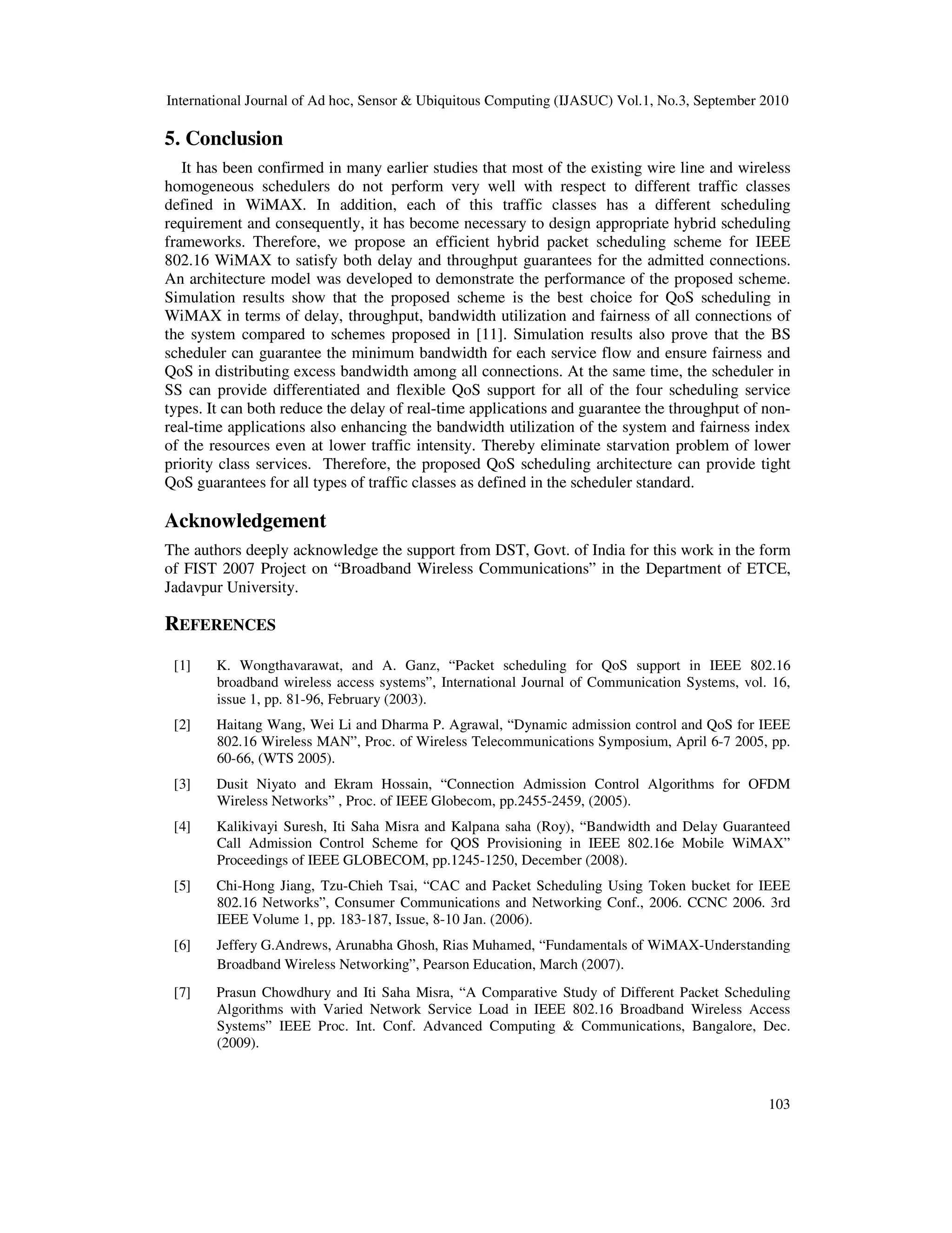 International Journal of Ad hoc, Sensor & Ubiquitous Computing (IJASUC) Vol.1, No.3, September 2010
103
5. Conclusion
It has been confirmed in many earlier studies that most of the existing wire line and wireless
homogeneous schedulers do not perform very well with respect to different traffic classes
defined in WiMAX. In addition, each of this traffic classes has a different scheduling
requirement and consequently, it has become necessary to design appropriate hybrid scheduling
frameworks. Therefore, we propose an efficient hybrid packet scheduling scheme for IEEE
802.16 WiMAX to satisfy both delay and throughput guarantees for the admitted connections.
An architecture model was developed to demonstrate the performance of the proposed scheme.
Simulation results show that the proposed scheme is the best choice for QoS scheduling in
WiMAX in terms of delay, throughput, bandwidth utilization and fairness of all connections of
the system compared to schemes proposed in [11]. Simulation results also prove that the BS
scheduler can guarantee the minimum bandwidth for each service flow and ensure fairness and
QoS in distributing excess bandwidth among all connections. At the same time, the scheduler in
SS can provide differentiated and flexible QoS support for all of the four scheduling service
types. It can both reduce the delay of real-time applications and guarantee the throughput of non-
real-time applications also enhancing the bandwidth utilization of the system and fairness index
of the resources even at lower traffic intensity. Thereby eliminate starvation problem of lower
priority class services. Therefore, the proposed QoS scheduling architecture can provide tight
QoS guarantees for all types of traffic classes as defined in the scheduler standard.
Acknowledgement
The authors deeply acknowledge the support from DST, Govt. of India for this work in the form
of FIST 2007 Project on “Broadband Wireless Communications” in the Department of ETCE,
Jadavpur University.
REFERENCES
[1] K. Wongthavarawat, and A. Ganz, “Packet scheduling for QoS support in IEEE 802.16
broadband wireless access systems”, International Journal of Communication Systems, vol. 16,
issue 1, pp. 81-96, February (2003).
[2] Haitang Wang, Wei Li and Dharma P. Agrawal, “Dynamic admission control and QoS for IEEE
802.16 Wireless MAN”, Proc. of Wireless Telecommunications Symposium, April 6-7 2005, pp.
60-66, (WTS 2005).
[3] Dusit Niyato and Ekram Hossain, “Connection Admission Control Algorithms for OFDM
Wireless Networks” , Proc. of IEEE Globecom, pp.2455-2459, (2005).
[4] Kalikivayi Suresh, Iti Saha Misra and Kalpana saha (Roy), “Bandwidth and Delay Guaranteed
Call Admission Control Scheme for QOS Provisioning in IEEE 802.16e Mobile WiMAX”
Proceedings of IEEE GLOBECOM, pp.1245-1250, December (2008).
[5] Chi-Hong Jiang, Tzu-Chieh Tsai, “CAC and Packet Scheduling Using Token bucket for IEEE
802.16 Networks”, Consumer Communications and Networking Conf., 2006. CCNC 2006. 3rd
IEEE Volume 1, pp. 183-187, Issue, 8-10 Jan. (2006).
[6] Jeffery G.Andrews, Arunabha Ghosh, Rias Muhamed, “Fundamentals of WiMAX-Understanding
Broadband Wireless Networking”, Pearson Education, March (2007).
[7] Prasun Chowdhury and Iti Saha Misra, “A Comparative Study of Different Packet Scheduling
Algorithms with Varied Network Service Load in IEEE 802.16 Broadband Wireless Access
Systems” IEEE Proc. Int. Conf. Advanced Computing & Communications, Bangalore, Dec.
(2009).
 