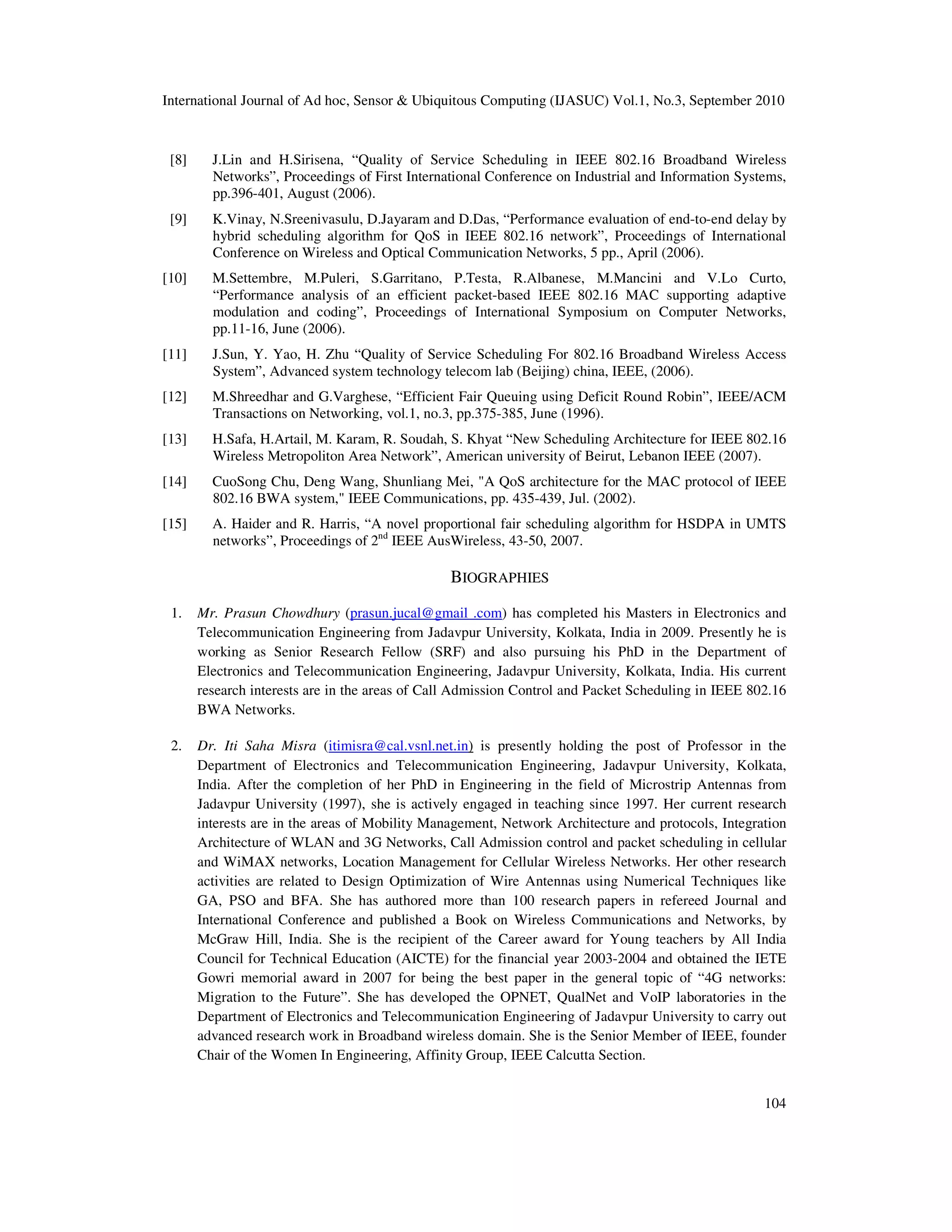 International Journal of Ad hoc, Sensor & Ubiquitous Computing (IJASUC) Vol.1, No.3, September 2010
104
[8] J.Lin and H.Sirisena, “Quality of Service Scheduling in IEEE 802.16 Broadband Wireless
Networks”, Proceedings of First International Conference on Industrial and Information Systems,
pp.396-401, August (2006).
[9] K.Vinay, N.Sreenivasulu, D.Jayaram and D.Das, “Performance evaluation of end-to-end delay by
hybrid scheduling algorithm for QoS in IEEE 802.16 network”, Proceedings of International
Conference on Wireless and Optical Communication Networks, 5 pp., April (2006).
[10] M.Settembre, M.Puleri, S.Garritano, P.Testa, R.Albanese, M.Mancini and V.Lo Curto,
“Performance analysis of an efficient packet-based IEEE 802.16 MAC supporting adaptive
modulation and coding”, Proceedings of International Symposium on Computer Networks,
pp.11-16, June (2006).
[11] J.Sun, Y. Yao, H. Zhu “Quality of Service Scheduling For 802.16 Broadband Wireless Access
System”, Advanced system technology telecom lab (Beijing) china, IEEE, (2006).
[12] M.Shreedhar and G.Varghese, “Efficient Fair Queuing using Deficit Round Robin”, IEEE/ACM
Transactions on Networking, vol.1, no.3, pp.375-385, June (1996).
[13] H.Safa, H.Artail, M. Karam, R. Soudah, S. Khyat “New Scheduling Architecture for IEEE 802.16
Wireless Metropoliton Area Network”, American university of Beirut, Lebanon IEEE (2007).
[14] CuoSong Chu, Deng Wang, Shunliang Mei, "A QoS architecture for the MAC protocol of IEEE
802.16 BWA system," IEEE Communications, pp. 435-439, Jul. (2002).
[15] A. Haider and R. Harris, “A novel proportional fair scheduling algorithm for HSDPA in UMTS
networks”, Proceedings of 2nd
IEEE AusWireless, 43-50, 2007.
BIOGRAPHIES
1. Mr. Prasun Chowdhury (prasun.jucal@gmail .com) has completed his Masters in Electronics and
Telecommunication Engineering from Jadavpur University, Kolkata, India in 2009. Presently he is
working as Senior Research Fellow (SRF) and also pursuing his PhD in the Department of
Electronics and Telecommunication Engineering, Jadavpur University, Kolkata, India. His current
research interests are in the areas of Call Admission Control and Packet Scheduling in IEEE 802.16
BWA Networks.
2. Dr. Iti Saha Misra (itimisra@cal.vsnl.net.in) is presently holding the post of Professor in the
Department of Electronics and Telecommunication Engineering, Jadavpur University, Kolkata,
India. After the completion of her PhD in Engineering in the field of Microstrip Antennas from
Jadavpur University (1997), she is actively engaged in teaching since 1997. Her current research
interests are in the areas of Mobility Management, Network Architecture and protocols, Integration
Architecture of WLAN and 3G Networks, Call Admission control and packet scheduling in cellular
and WiMAX networks, Location Management for Cellular Wireless Networks. Her other research
activities are related to Design Optimization of Wire Antennas using Numerical Techniques like
GA, PSO and BFA. She has authored more than 100 research papers in refereed Journal and
International Conference and published a Book on Wireless Communications and Networks, by
McGraw Hill, India. She is the recipient of the Career award for Young teachers by All India
Council for Technical Education (AICTE) for the financial year 2003-2004 and obtained the IETE
Gowri memorial award in 2007 for being the best paper in the general topic of “4G networks:
Migration to the Future”. She has developed the OPNET, QualNet and VoIP laboratories in the
Department of Electronics and Telecommunication Engineering of Jadavpur University to carry out
advanced research work in Broadband wireless domain. She is the Senior Member of IEEE, founder
Chair of the Women In Engineering, Affinity Group, IEEE Calcutta Section.
 