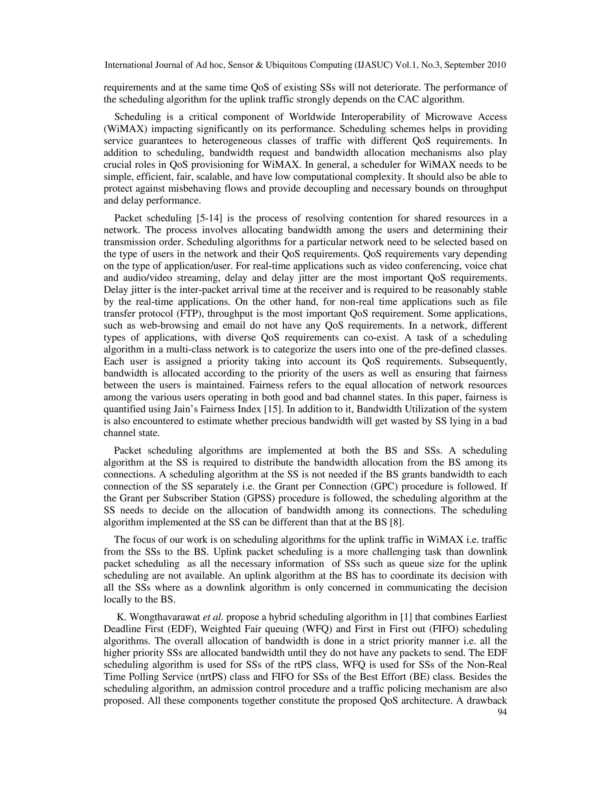International Journal of Ad hoc, Sensor & Ubiquitous Computing (IJASUC) Vol.1, No.3, September 2010
94
requirements and at the same time QoS of existing SSs will not deteriorate. The performance of
the scheduling algorithm for the uplink traffic strongly depends on the CAC algorithm.
Scheduling is a critical component of Worldwide Interoperability of Microwave Access
(WiMAX) impacting significantly on its performance. Scheduling schemes helps in providing
service guarantees to heterogeneous classes of traffic with different QoS requirements. In
addition to scheduling, bandwidth request and bandwidth allocation mechanisms also play
crucial roles in QoS provisioning for WiMAX. In general, a scheduler for WiMAX needs to be
simple, efficient, fair, scalable, and have low computational complexity. It should also be able to
protect against misbehaving flows and provide decoupling and necessary bounds on throughput
and delay performance.
Packet scheduling [5-14] is the process of resolving contention for shared resources in a
network. The process involves allocating bandwidth among the users and determining their
transmission order. Scheduling algorithms for a particular network need to be selected based on
the type of users in the network and their QoS requirements. QoS requirements vary depending
on the type of application/user. For real-time applications such as video conferencing, voice chat
and audio/video streaming, delay and delay jitter are the most important QoS requirements.
Delay jitter is the inter-packet arrival time at the receiver and is required to be reasonably stable
by the real-time applications. On the other hand, for non-real time applications such as file
transfer protocol (FTP), throughput is the most important QoS requirement. Some applications,
such as web-browsing and email do not have any QoS requirements. In a network, different
types of applications, with diverse QoS requirements can co-exist. A task of a scheduling
algorithm in a multi-class network is to categorize the users into one of the pre-defined classes.
Each user is assigned a priority taking into account its QoS requirements. Subsequently,
bandwidth is allocated according to the priority of the users as well as ensuring that fairness
between the users is maintained. Fairness refers to the equal allocation of network resources
among the various users operating in both good and bad channel states. In this paper, fairness is
quantified using Jain’s Fairness Index [15]. In addition to it, Bandwidth Utilization of the system
is also encountered to estimate whether precious bandwidth will get wasted by SS lying in a bad
channel state.
Packet scheduling algorithms are implemented at both the BS and SSs. A scheduling
algorithm at the SS is required to distribute the bandwidth allocation from the BS among its
connections. A scheduling algorithm at the SS is not needed if the BS grants bandwidth to each
connection of the SS separately i.e. the Grant per Connection (GPC) procedure is followed. If
the Grant per Subscriber Station (GPSS) procedure is followed, the scheduling algorithm at the
SS needs to decide on the allocation of bandwidth among its connections. The scheduling
algorithm implemented at the SS can be different than that at the BS [8].
The focus of our work is on scheduling algorithms for the uplink traffic in WiMAX i.e. traffic
from the SSs to the BS. Uplink packet scheduling is a more challenging task than downlink
packet scheduling as all the necessary information of SSs such as queue size for the uplink
scheduling are not available. An uplink algorithm at the BS has to coordinate its decision with
all the SSs where as a downlink algorithm is only concerned in communicating the decision
locally to the BS.
K. Wongthavarawat et al. propose a hybrid scheduling algorithm in [1] that combines Earliest
Deadline First (EDF), Weighted Fair queuing (WFQ) and First in First out (FIFO) scheduling
algorithms. The overall allocation of bandwidth is done in a strict priority manner i.e. all the
higher priority SSs are allocated bandwidth until they do not have any packets to send. The EDF
scheduling algorithm is used for SSs of the rtPS class, WFQ is used for SSs of the Non-Real
Time Polling Service (nrtPS) class and FIFO for SSs of the Best Effort (BE) class. Besides the
scheduling algorithm, an admission control procedure and a traffic policing mechanism are also
proposed. All these components together constitute the proposed QoS architecture. A drawback
 