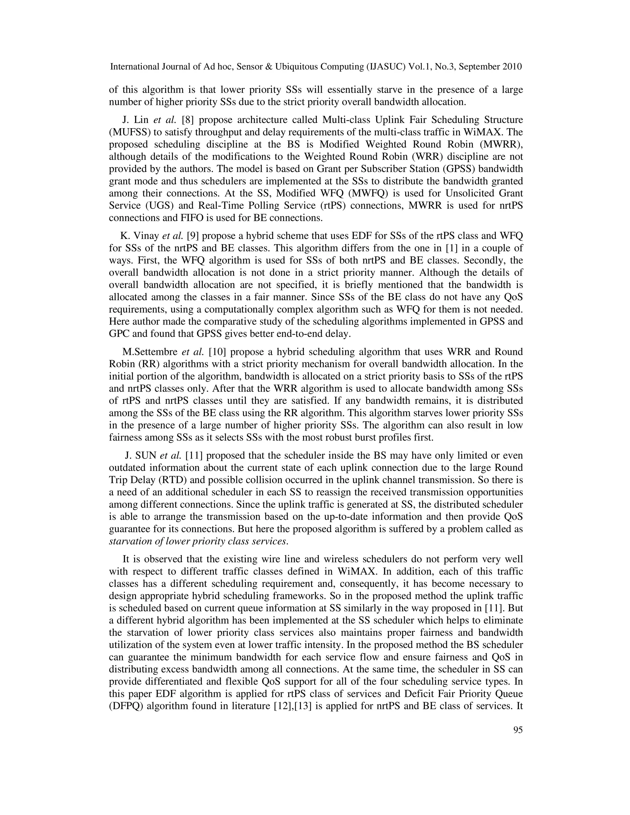 International Journal of Ad hoc, Sensor & Ubiquitous Computing (IJASUC) Vol.1, No.3, September 2010
95
of this algorithm is that lower priority SSs will essentially starve in the presence of a large
number of higher priority SSs due to the strict priority overall bandwidth allocation.
J. Lin et al. [8] propose architecture called Multi-class Uplink Fair Scheduling Structure
(MUFSS) to satisfy throughput and delay requirements of the multi-class traffic in WiMAX. The
proposed scheduling discipline at the BS is Modified Weighted Round Robin (MWRR),
although details of the modifications to the Weighted Round Robin (WRR) discipline are not
provided by the authors. The model is based on Grant per Subscriber Station (GPSS) bandwidth
grant mode and thus schedulers are implemented at the SSs to distribute the bandwidth granted
among their connections. At the SS, Modified WFQ (MWFQ) is used for Unsolicited Grant
Service (UGS) and Real-Time Polling Service (rtPS) connections, MWRR is used for nrtPS
connections and FIFO is used for BE connections.
K. Vinay et al. [9] propose a hybrid scheme that uses EDF for SSs of the rtPS class and WFQ
for SSs of the nrtPS and BE classes. This algorithm differs from the one in [1] in a couple of
ways. First, the WFQ algorithm is used for SSs of both nrtPS and BE classes. Secondly, the
overall bandwidth allocation is not done in a strict priority manner. Although the details of
overall bandwidth allocation are not specified, it is briefly mentioned that the bandwidth is
allocated among the classes in a fair manner. Since SSs of the BE class do not have any QoS
requirements, using a computationally complex algorithm such as WFQ for them is not needed.
Here author made the comparative study of the scheduling algorithms implemented in GPSS and
GPC and found that GPSS gives better end-to-end delay.
M.Settembre et al. [10] propose a hybrid scheduling algorithm that uses WRR and Round
Robin (RR) algorithms with a strict priority mechanism for overall bandwidth allocation. In the
initial portion of the algorithm, bandwidth is allocated on a strict priority basis to SSs of the rtPS
and nrtPS classes only. After that the WRR algorithm is used to allocate bandwidth among SSs
of rtPS and nrtPS classes until they are satisfied. If any bandwidth remains, it is distributed
among the SSs of the BE class using the RR algorithm. This algorithm starves lower priority SSs
in the presence of a large number of higher priority SSs. The algorithm can also result in low
fairness among SSs as it selects SSs with the most robust burst profiles first.
J. SUN et al. [11] proposed that the scheduler inside the BS may have only limited or even
outdated information about the current state of each uplink connection due to the large Round
Trip Delay (RTD) and possible collision occurred in the uplink channel transmission. So there is
a need of an additional scheduler in each SS to reassign the received transmission opportunities
among different connections. Since the uplink traffic is generated at SS, the distributed scheduler
is able to arrange the transmission based on the up-to-date information and then provide QoS
guarantee for its connections. But here the proposed algorithm is suffered by a problem called as
starvation of lower priority class services.
It is observed that the existing wire line and wireless schedulers do not perform very well
with respect to different traffic classes defined in WiMAX. In addition, each of this traffic
classes has a different scheduling requirement and, consequently, it has become necessary to
design appropriate hybrid scheduling frameworks. So in the proposed method the uplink traffic
is scheduled based on current queue information at SS similarly in the way proposed in [11]. But
a different hybrid algorithm has been implemented at the SS scheduler which helps to eliminate
the starvation of lower priority class services also maintains proper fairness and bandwidth
utilization of the system even at lower traffic intensity. In the proposed method the BS scheduler
can guarantee the minimum bandwidth for each service flow and ensure fairness and QoS in
distributing excess bandwidth among all connections. At the same time, the scheduler in SS can
provide differentiated and flexible QoS support for all of the four scheduling service types. In
this paper EDF algorithm is applied for rtPS class of services and Deficit Fair Priority Queue
(DFPQ) algorithm found in literature [12],[13] is applied for nrtPS and BE class of services. It
 